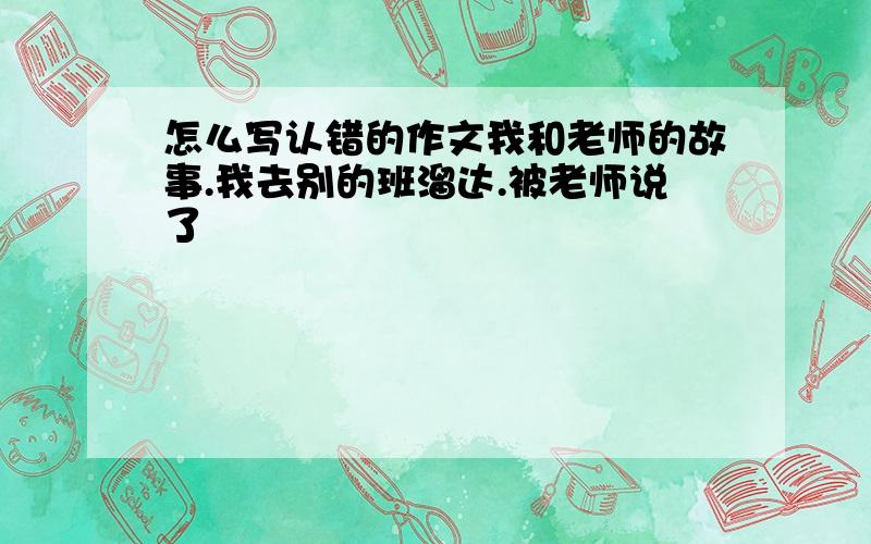 怎么写认错的作文我和老师的故事.我去别的班溜达.被老师说了