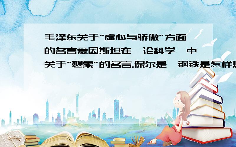 毛泽东关于“虚心与骄傲”方面的名言爱因斯坦在《论科学》中关于“想象”的名言.保尔是《钢铁是怎样炼成的》名著中的主人公,信仰在他战胜人生困难的过程中起到了至关重要的作用,请