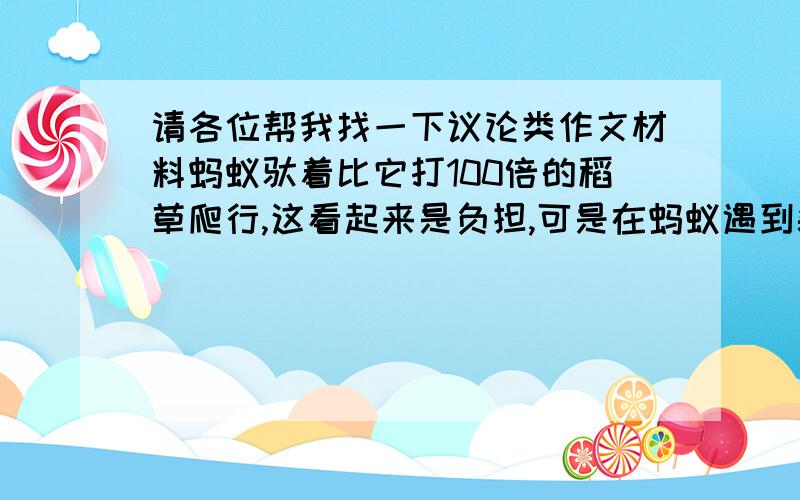 请各位帮我找一下议论类作文材料蚂蚁驮着比它打100倍的稻草爬行,这看起来是负担,可是在蚂蚁遇到裂缝时,确能将稻草横在裂缝上,从而度过裂缝.蚂蚁带着负担走,其实负担也是蚂蚁能跨过鸿