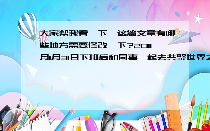 大家帮我看一下,这篇文章有哪些地方需要修改一下?2011月1月31日下班后和同事一起去共聚世界之窗迎新年,看晚会倒计时,同事给我买了个那叫啥戴头上的一闪闪的.不过很有气氛,不错哦.节目