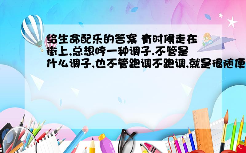 给生命配乐的答案 有时候走在街上,总想哼一种调子.不管是什么调子,也不管跑调不跑调,就是很随便地哼,很投入地哼,哼着哼着,就发现原来那调子一直是和自己的脚步合拍的.哼着哼着,也就发