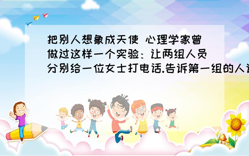 把别人想象成天使 心理学家曾做过这样一个实验：让两组人员分别给一位女士打电话.告诉第一组的人说,对方是一个冷酷、呆板、枯燥、乏味的女人；告诉第二组的人说,对方是一个热情、活