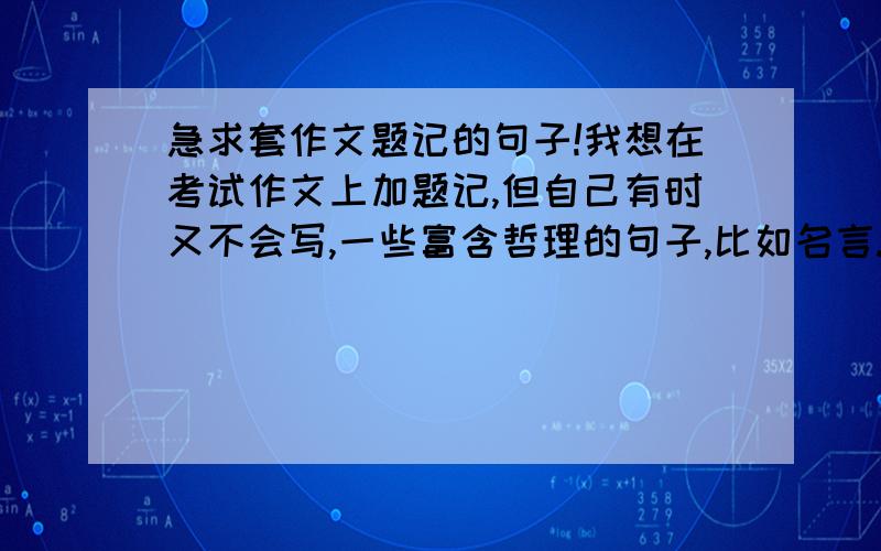 急求套作文题记的句子!我想在考试作文上加题记,但自己有时又不会写,一些富含哲理的句子,比如名言.重点是可以当题记用的.实在抱歉啦,没有钱啦,不能给悬赏....