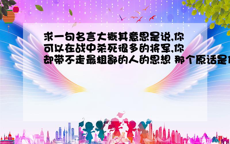 求一句名言大概其意思是说,你可以在战中杀死很多的将军,你却带不走最粗鄙的人的思想 那个原话是什么的?谁说的?