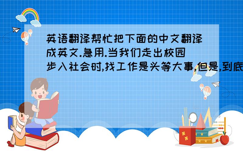 英语翻译帮忙把下面的中文翻译成英文.急用.当我们走出校园步入社会时,找工作是头等大事,但是,到底是找一个自己喜欢的还是薪水高的工作呢?有人认为,找工作的时候兴趣很重要,他们认为