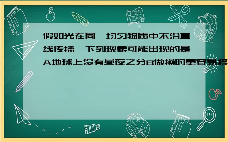 假如光在同一均匀物质中不沿直线传播,下列现象可能出现的是A地球上没有昼夜之分B做操时更容易将队伍排直C阳光下的人影更清晰D更容易形成日食和月食