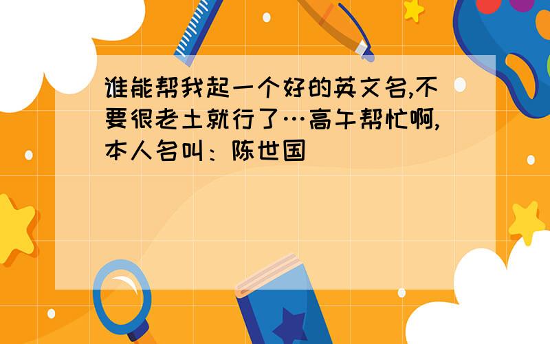 谁能帮我起一个好的英文名,不要很老土就行了…高午帮忙啊,本人名叫：陈世国