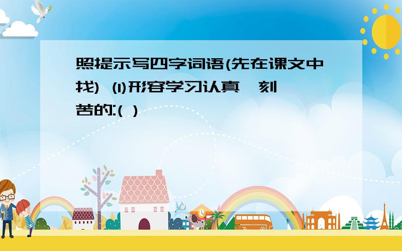 照提示写四字词语(先在课文中找) (1)形容学习认真,刻苦的:( )