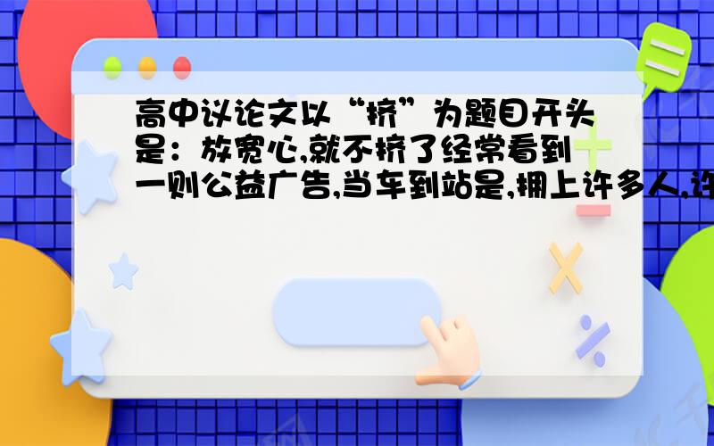 高中议论文以“挤”为题目开头是：放宽心,就不挤了经常看到一则公益广告,当车到站是,拥上许多人,许多人便会觉得挤,难以呼吸,然而一位老人却说.放宽心就不挤了.（800字、议论文）