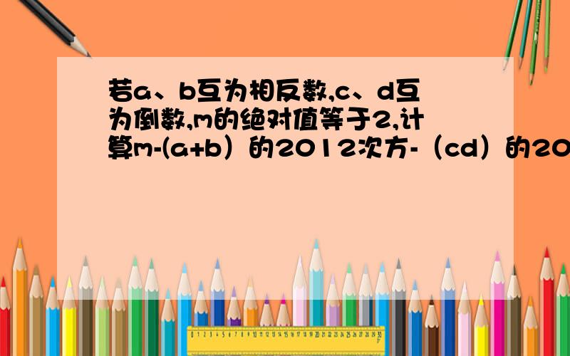 若a、b互为相反数,c、d互为倒数,m的绝对值等于2,计算m-(a+b）的2012次方-（cd）的2012的次方的值