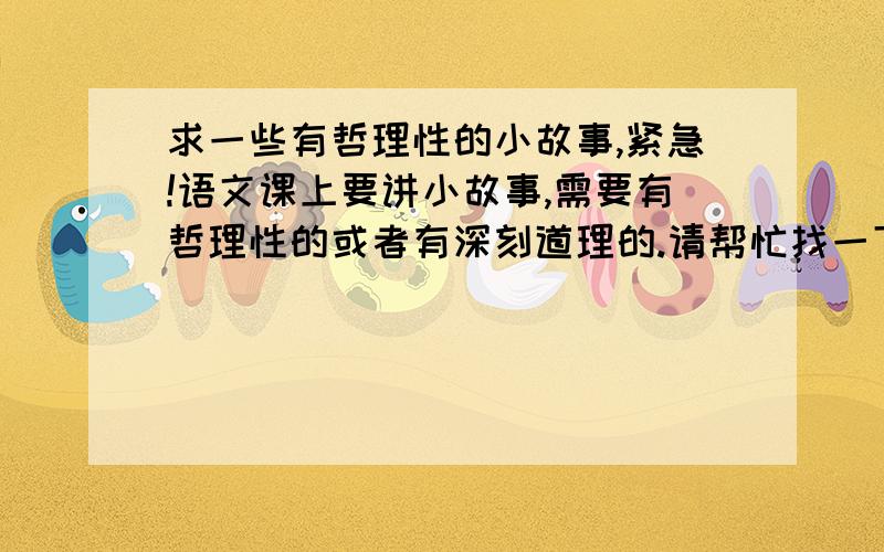 求一些有哲理性的小故事,紧急!语文课上要讲小故事,需要有哲理性的或者有深刻道理的.请帮忙找一下~紧急!最好附带故事讲的是什么道理,要求我们怎样做之类的.故事要短小精湛好记,道理不