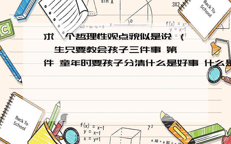 求一个哲理性观点貌似是说 （一生只要教会孩子三件事 第一件 童年时要孩子分清什么是好事 什么是坏事 并要去做好事 第二件 青年时 告诉他什么事对你有利 什么的 第三件 也是最难得一