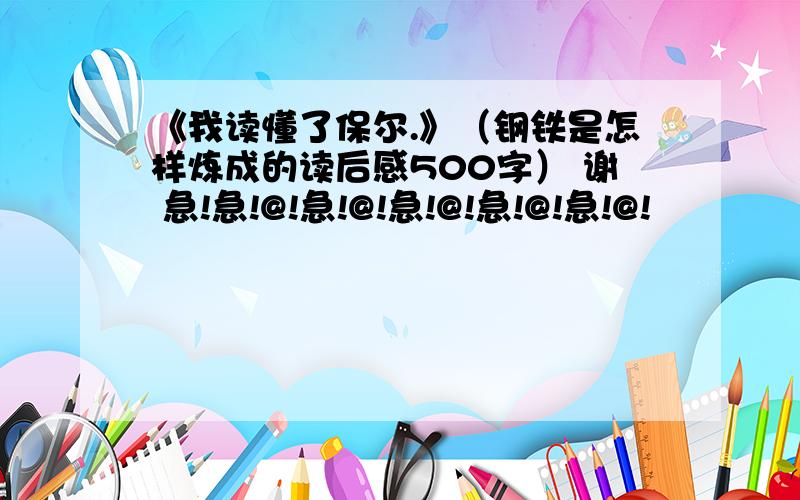 《我读懂了保尔.》（钢铁是怎样炼成的读后感500字） 谢 急!急!@!急!@!急!@!急!@!急!@!