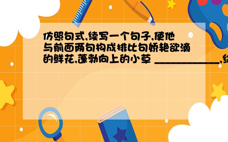 仿照句式,续写一个句子,使他与前面两句构成排比句娇艳欲滴的鲜花,蓬勃向上的小草 ____________,给大自然增添了无限生机