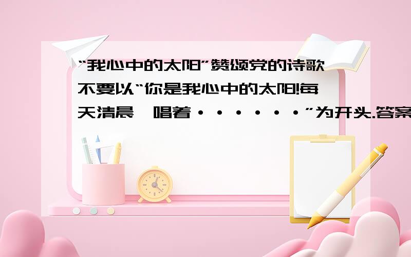 “我心中的太阳”赞颂党的诗歌不要以“你是我心中的太阳!每天清晨,唱着······”为开头.答案越多越好,以一篇十六开白纸为限千万别超过,