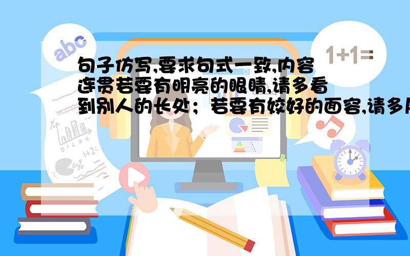 句子仿写,要求句式一致,内容连贯若要有明亮的眼睛,请多看到别人的长处；若要有姣好的面容,请多展露真诚的微笑；——————,————————；若要有宽广的胸怀,请多接纳别人的忠