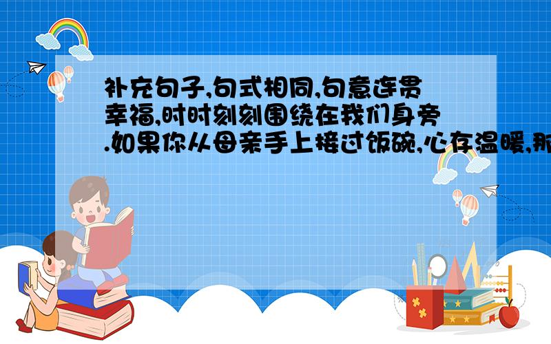 补充句子,句式相同,句意连贯幸福,时时刻刻围绕在我们身旁.如果你从母亲手上接过饭碗,心存温暖,那就是幸福；如果你在灯下阅读好书,凝神静思,那就是幸福；————————,—————