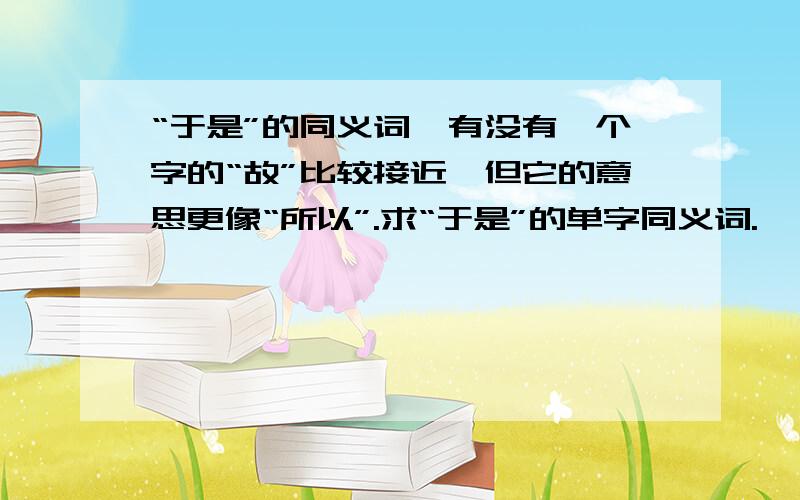 “于是”的同义词,有没有一个字的“故”比较接近,但它的意思更像“所以”.求“于是”的单字同义词.