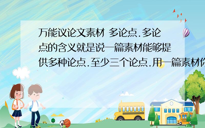 万能议论文素材 多论点.多论点的含义就是说一篇素材能够提供多种论点.至少三个论点.用一篇素材你至少可以反应出三个论点 同一篇文章可以表达爱国或信念或抱负等等.不同的三个论点.这