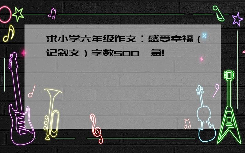 求小学六年级作文：感受幸福（记叙文）字数500,急!