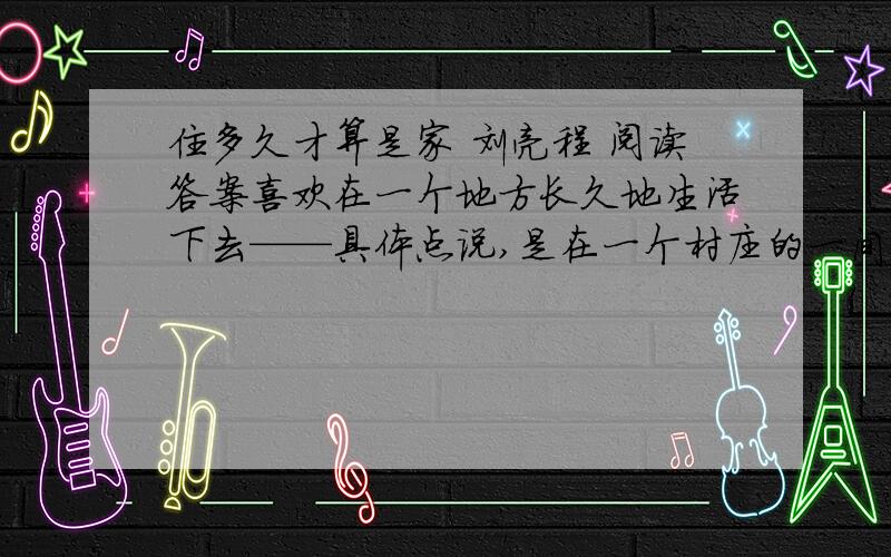 住多久才算是家 刘亮程 阅读答案喜欢在一个地方长久地生活下去——具体点说,是在一个村庄的一间房子里.如果这间房子结实,我就不挪窝地住一辈子.一辈子进一扇门,睡一张床,在一个屋顶