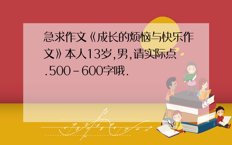 急求作文《成长的烦恼与快乐作文》本人13岁,男,请实际点.500-600字哦.