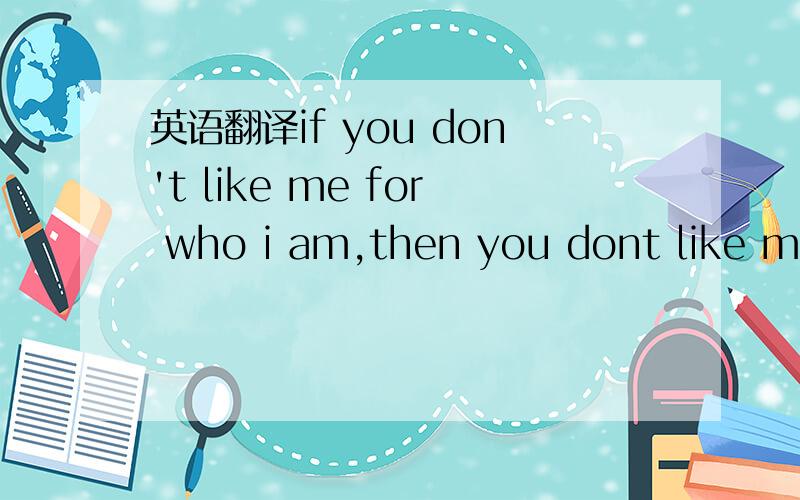 英语翻译if you don't like me for who i am,then you dont like me for who i am and all you're ganna get is who i am