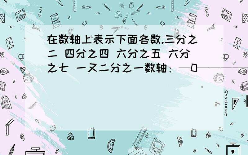 在数轴上表示下面各数.三分之二 四分之四 六分之五 六分之七 一又二分之一数轴：—0————————1_______________2______急需呀！