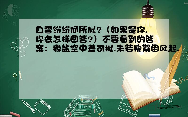 白雪纷纷何所似?（如果是你,你会怎样回答?）不要看到的答案：撒盐空中差可拟.未若柳絮因风起.