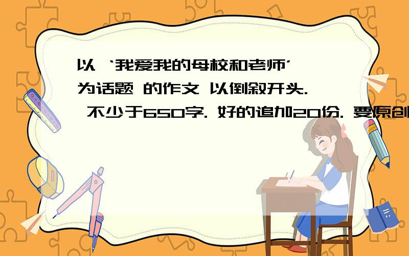 以 ‘我爱我的母校和老师’ 为话题 的作文 以倒叙开头. 不少于650字. 好的追加20份. 要原创.如题.求你们了快点.谢谢.