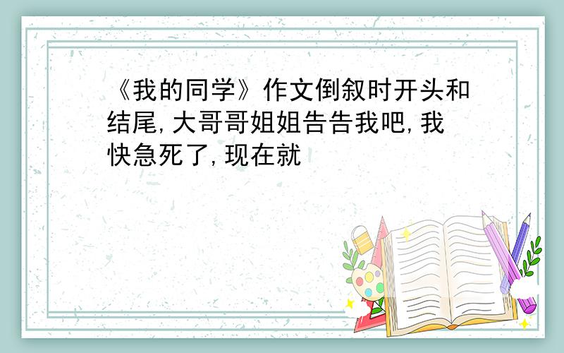 《我的同学》作文倒叙时开头和结尾,大哥哥姐姐告告我吧,我快急死了,现在就