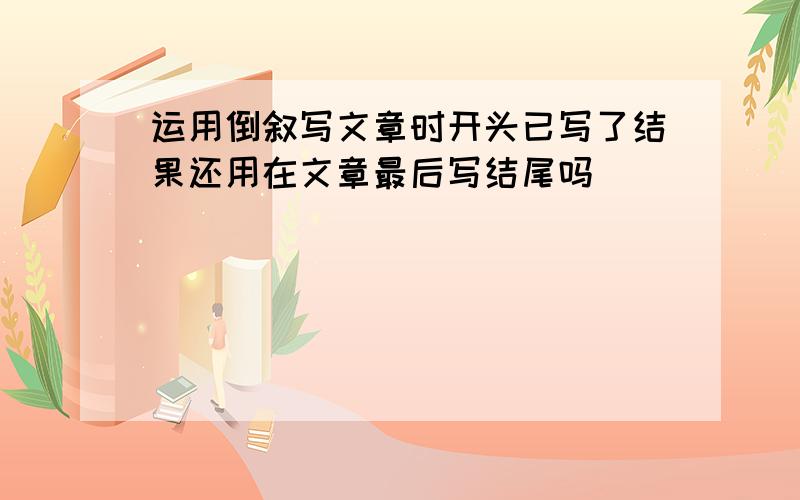 运用倒叙写文章时开头已写了结果还用在文章最后写结尾吗