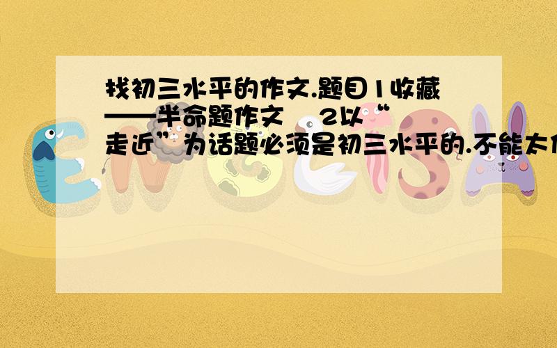 找初三水平的作文.题目1收藏——半命题作文    2以“走近”为话题必须是初三水平的.不能太低级.两个作文题目任选一个就行谢谢了``~~600字``