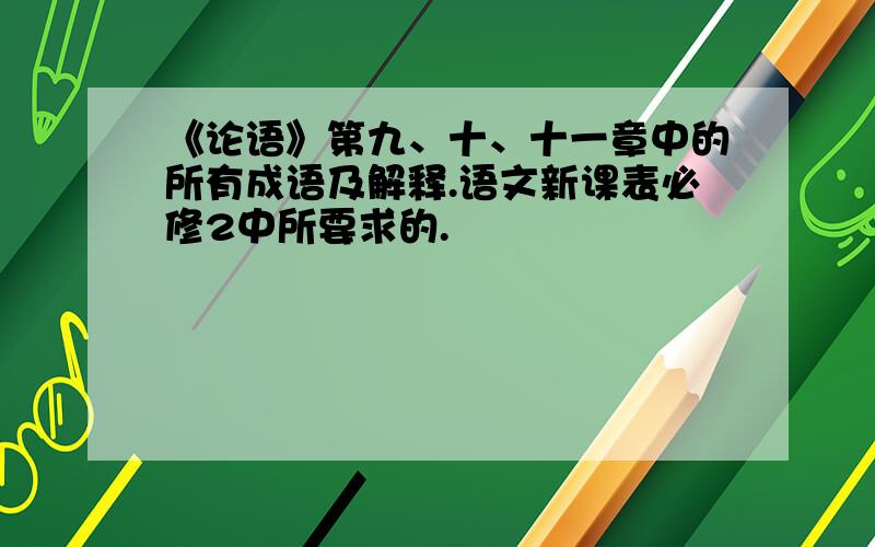 《论语》第九、十、十一章中的所有成语及解释.语文新课表必修2中所要求的.