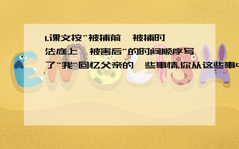 1.课文按“被捕前,被捕时,法庭上,被害后”的时间顺序写了“我”回忆父亲的一些事情.你从这些事中感受到什么?