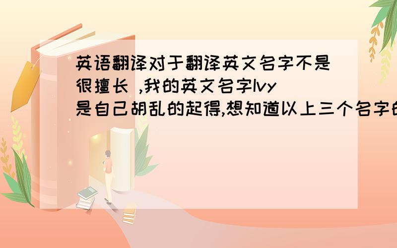 英语翻译对于翻译英文名字不是很擅长 ,我的英文名字Ivy是自己胡乱的起得,想知道以上三个名字的英文名是什么,希望对这方面很擅长的同仁帮助!最好是三个都可以翻译一下,不过就一个名字