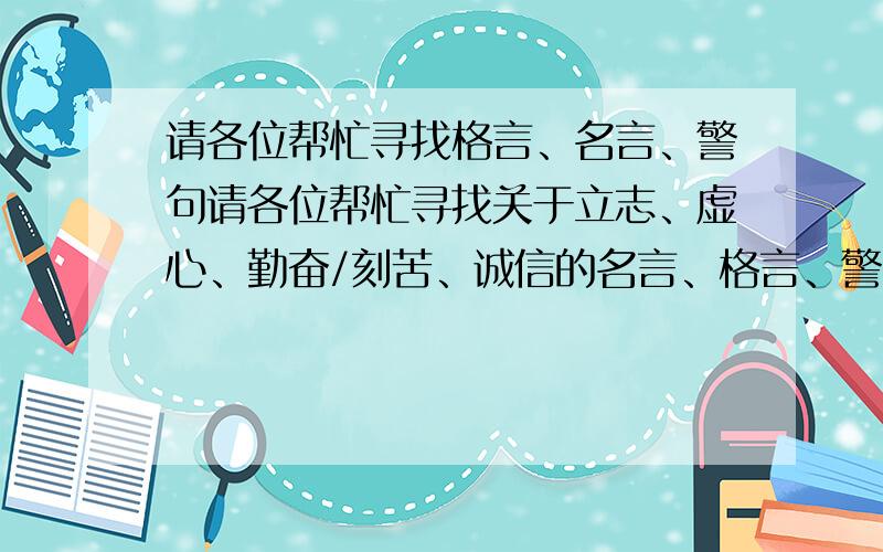 请各位帮忙寻找格言、名言、警句请各位帮忙寻找关于立志、虚心、勤奋/刻苦、诚信的名言、格言、警句 5～10句 谢谢帮忙