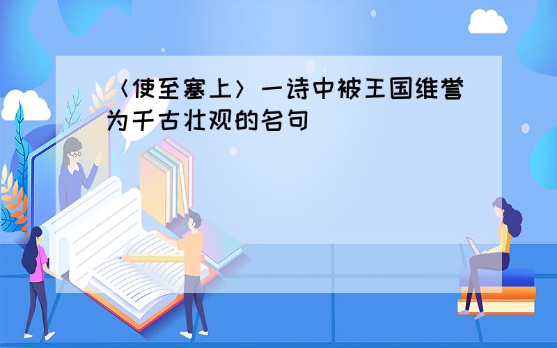 ＜使至塞上＞一诗中被王国维誉为千古壮观的名句