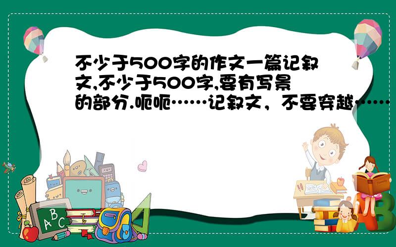 不少于500字的作文一篇记叙文,不少于500字,要有写景的部分.呃呃……记叙文，不要穿越……