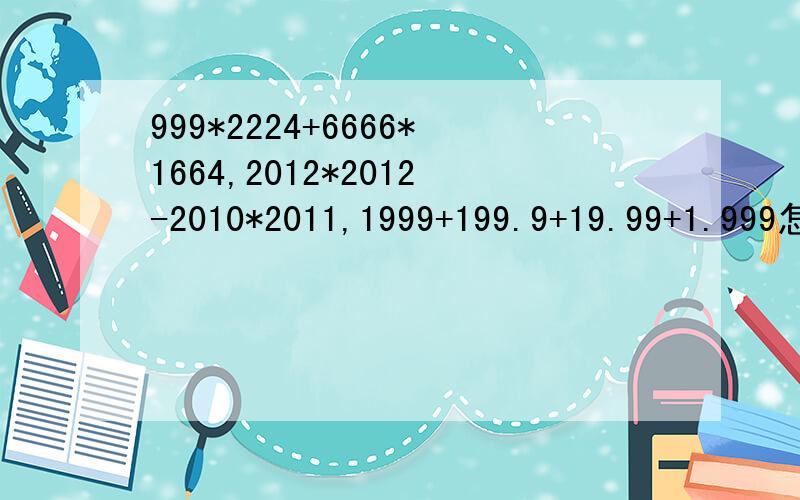 999*2224+6666*1664,2012*2012-2010*2011,1999+199.9+19.99+1.999怎样简便计算?999*2224+6666*1664,2012*2012-2010*2011,1999+199.9+19.99+1.999怎样简便计算?