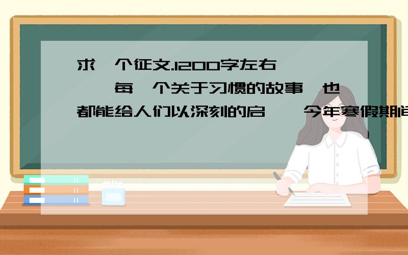 求一个征文.1200字左右 ,,每一个关于习惯的故事、也都能给人们以深刻的启迪、今年寒假期间、继续开展“三十天养成一个好习惯”活动学生通过读书、上网、采访等方式、了解养成好习惯