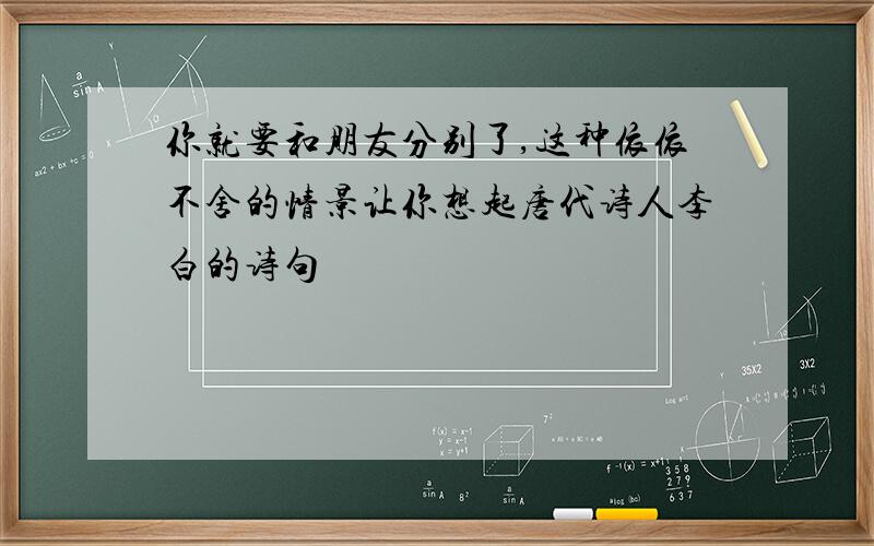 你就要和朋友分别了,这种依依不舍的情景让你想起唐代诗人李白的诗句