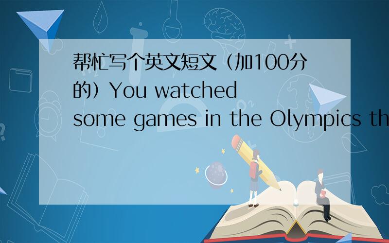 帮忙写个英文短文（加100分的）You watched some games in the Olympics this summer.You felt wonderful.Write a composition of 100 words based on the following requirements.1． 你感觉精彩的奥运比赛2． 从中你得到的收获