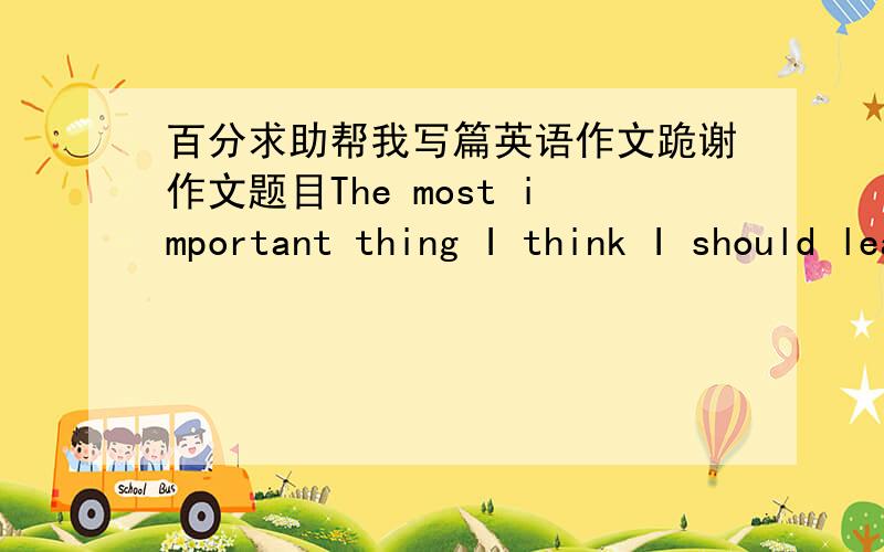 百分求助帮我写篇英语作文跪谢作文题目The most important thing I think I should learn at collage130字 我明天早上希望看到作文 过期无效