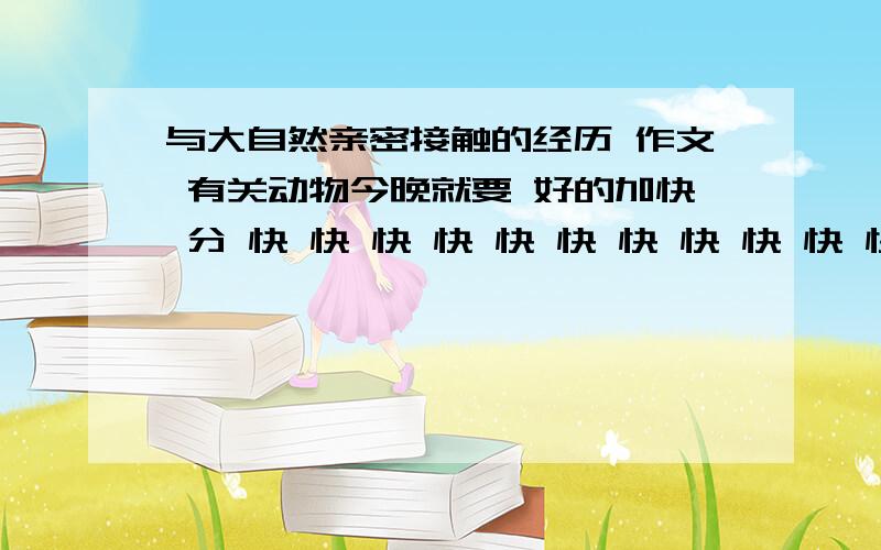 与大自然亲密接触的经历 作文 有关动物今晚就要 好的加快 分 快 快 快 快 快 快 快 快 快 快 快 快 快 快 快 快 快 快 快 不是动物的也行