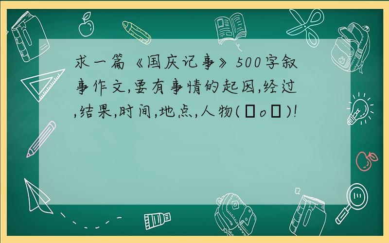 求一篇《国庆记事》500字叙事作文,要有事情的起因,经过,结果,时间,地点,人物(ㄒoㄒ)!