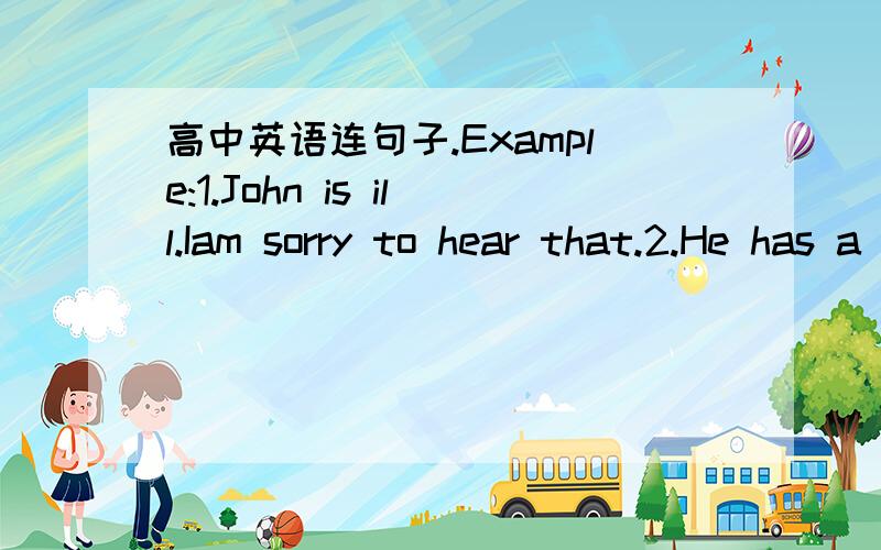 高中英语连句子.Example:1.John is ill.Iam sorry to hear that.2.He has a bad cough.He has a high fever.3.He has taken some medicines.The medicines have not helped him.4.He should stay in bed.He should go to the hospital.I think so.Iam sorry to h