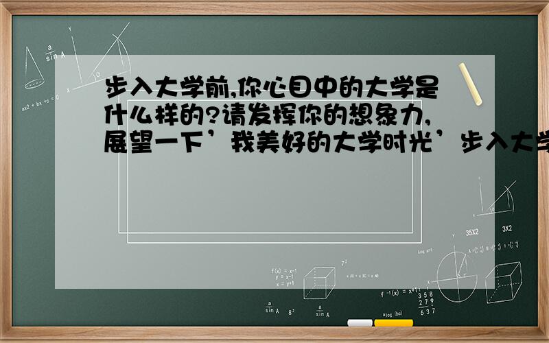 步入大学前,你心目中的大学是什么样的?请发挥你的想象力,展望一下’我美好的大学时光’步入大学后,你心目中的大学是什么样?