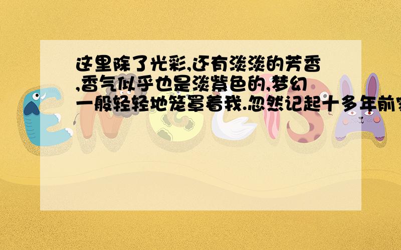 这里除了光彩,还有淡淡的芳香,香气似乎也是淡紫色的,梦幻一般轻轻地笼罩着我.忽然记起十多年前家门外也曾有过一大株紫藤萝,它依傍一株枯槐爬得很高,但花朵从来都稀落,东一穗西一串伶