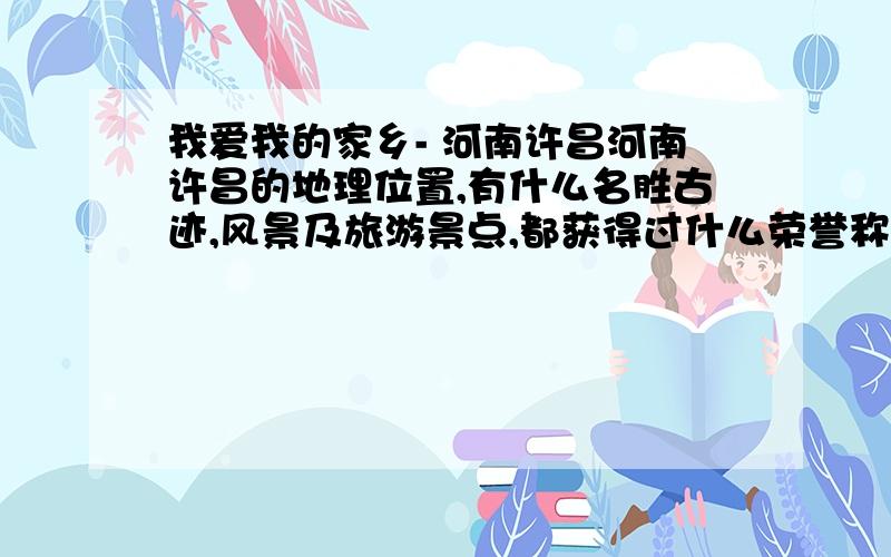 我爱我的家乡- 河南许昌河南许昌的地理位置,有什么名胜古迹,风景及旅游景点,都获得过什么荣誉称号,这几年有何大的变化?MM要写一篇赞美家乡许昌的作文.400字的作文